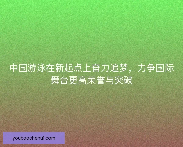 中国游泳在新起点上奋力追梦，力争国际舞台更高荣誉与突破