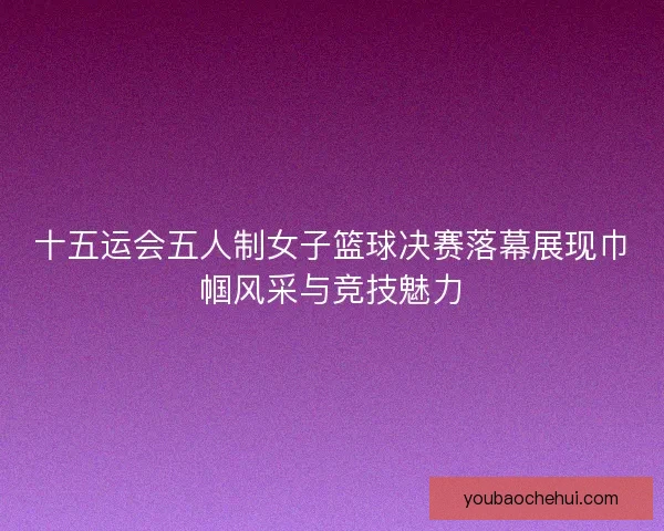 十五运会五人制女子篮球决赛落幕展现巾帼风采与竞技魅力
