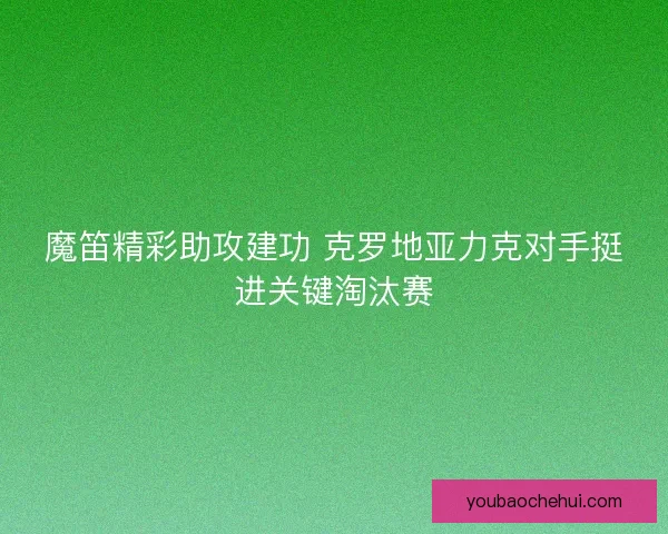 魔笛精彩助攻建功 克罗地亚力克对手挺进关键淘汰赛