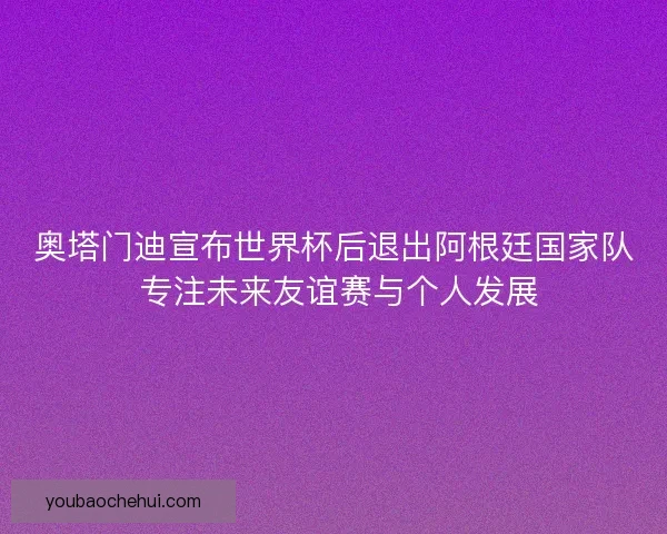 奥塔门迪宣布世界杯后退出阿根廷国家队 专注未来友谊赛与个人发展