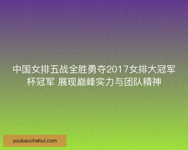 中国女排五战全胜勇夺2017女排大冠军杯冠军 展现巅峰实力与团队精神