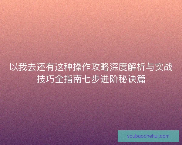 以我去还有这种操作攻略深度解析与实战技巧全指南七步进阶秘诀篇