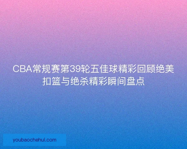 CBA常规赛第39轮五佳球精彩回顾绝美扣篮与绝杀精彩瞬间盘点